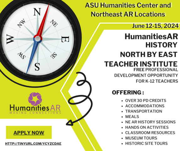 Graphic reads, "ASU Humanities Center and Northeast AR Locations June 12-15, 2024 HumanitiesAR HISTORY NORTH BY EAST TEACHER INSTITUTE FREE PROFESSIONAL DEVELOPMENT OPPORTUNITY FOR K-12 TEACHERS OFFERING: • OVER 30 PD CREDITS • ACCOMMODATIONS • TRANSPORTATION • MEALS • NE AR HISTORY SESSIONS • HANDS ON ACTIVITIES • CLASSROOM RESOURCES • MUSEUM TOURS • HISTORIC SITE TOURS"